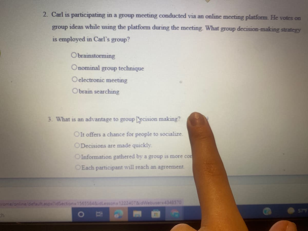 2. Carl is participating in a group meeting conducted via an online meeting platform. He votes on
group ideas while using the platform during the meeting. What group decision-making strategy
is employed in Carl's group?
Obrainstorming
Onominal group technique
Oelectronic meeting
Obrain searching
3. What is an advantage to group scision making?
OIt offers a chance for people to socialize.
ODecisions are made quickly.
OInformation gathered by a group is more con
OEach participant will reach an agreement.
rome/online/default.aspx?idSections 15655848dLessons 12224078idWebusera4348570
ch
