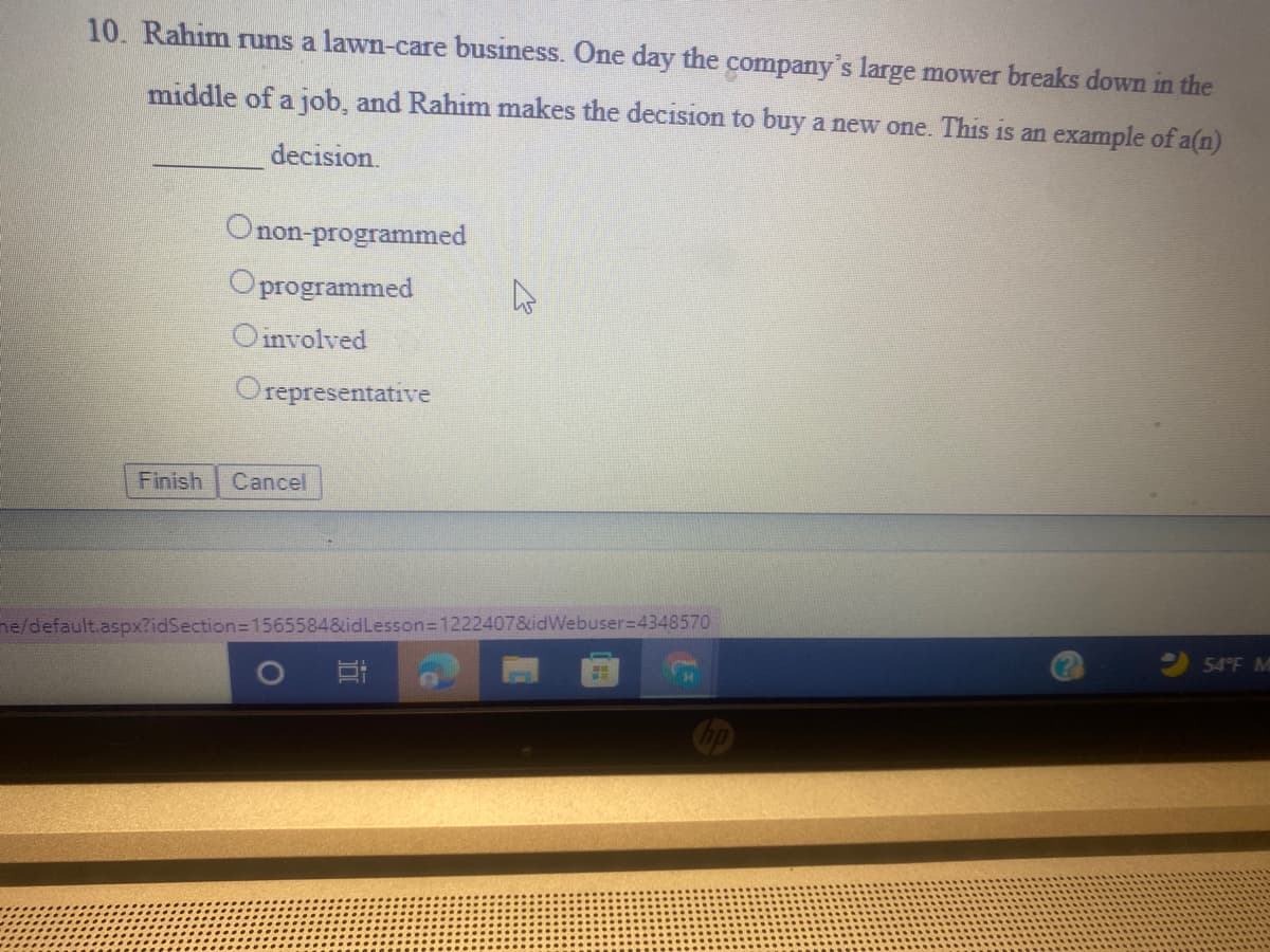 10. Rahim runs a lawn-care business. One day the company's large mower breaks down in the
middle of a job, and Rahim makes the decision to buy a new one. This is an example of a(n)
decision.
Onon-programmed
Oprogrammed
Oinvolved
Orepresentative
Finish
Cancel
ne/default.aspx?idSection3D1565584&idLesson=1222407&idWebuser=4348570
54°F M
