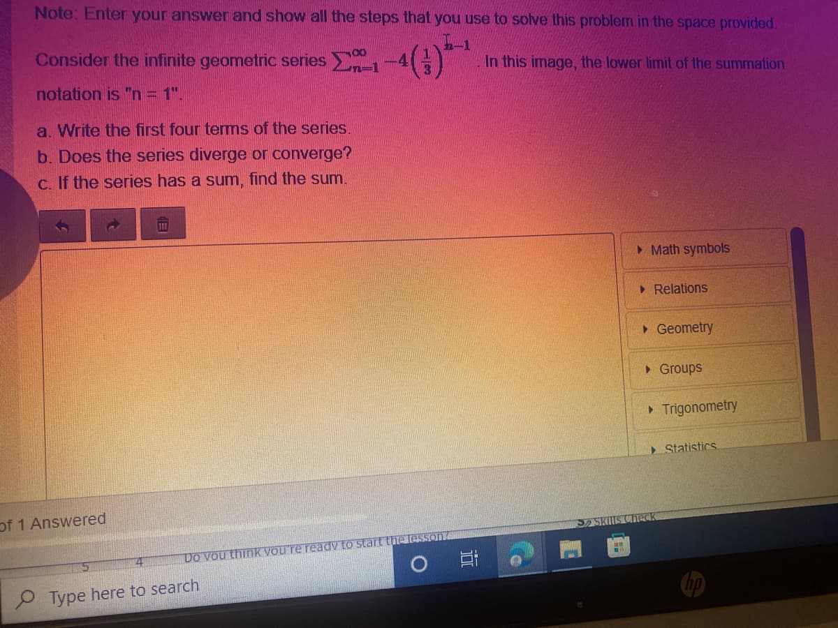 Note: Enter your answer and show all the steps that you use to solve this problem in the space provided.
Consider the infinite geometric series
In this image, the lower limit of the summation
notation is "n = 1".
a. Write the first four tems of the series.
b. Does the series diverge or converge?
C. If the series has a sum, find the sum.
• Math symbols
• Relations
>Geometry
• Groups
Trigonometry
Statistics
of 1 Answered
Skills Check
Do vou think vou're readv to start thet
Type here to search
