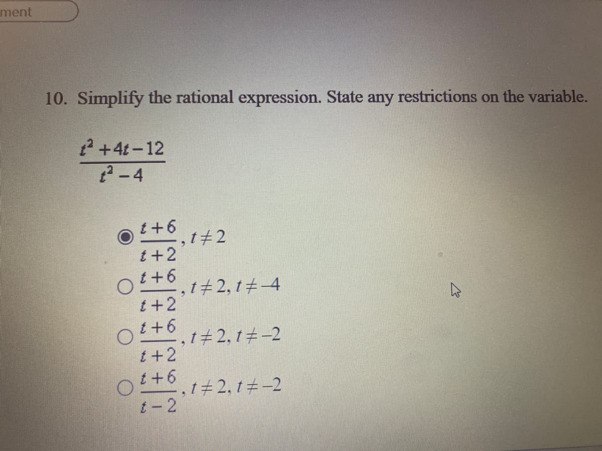 ment
10. Simplify the rational expression. State any restrictions on the variable.
2 +4t-12
2-4
t+6
,t+2
t +2
t+6
t+2, t+-4
t +2
t +6
1#2, t+-2
t+2
t+6
,t#2, t -2
t- 2
