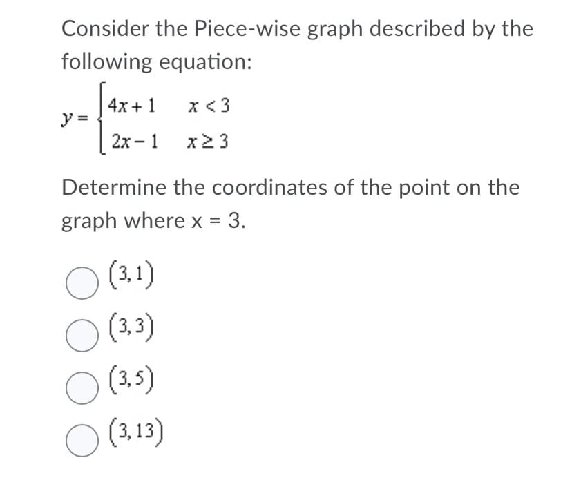 Consider the Piece-wise graph described by the
following equation:
4x + 1
x <3
y =
2x -1 x2 3
Determine the coordinates of the point on the
graph where x = 3.
(3,1)
O (3.3)
O (3.5)
O (3.13)
