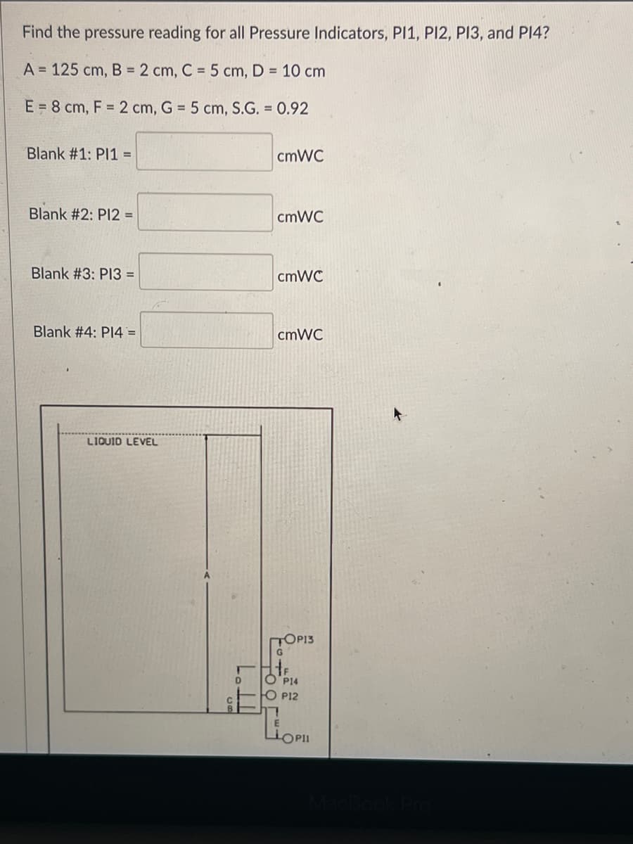 Find the pressure reading for all Pressure Indicators, P11, P12, P13, and P14?
A = 125 cm, B = 2 cm, C = 5 cm, D = 10 cm
E = 8 cm, F = 2 cm, G = 5 cm, S.G. = 0.92
Blank #1: PI1 =
Blank #2: P12 =
Blank #3: PI3 =
Blank #4: P14 =
LIQUID LEVEL
D
cmWC
cmWC
cmWC
cmWC
TOP13
G
P14
O P12
E
LLOPII