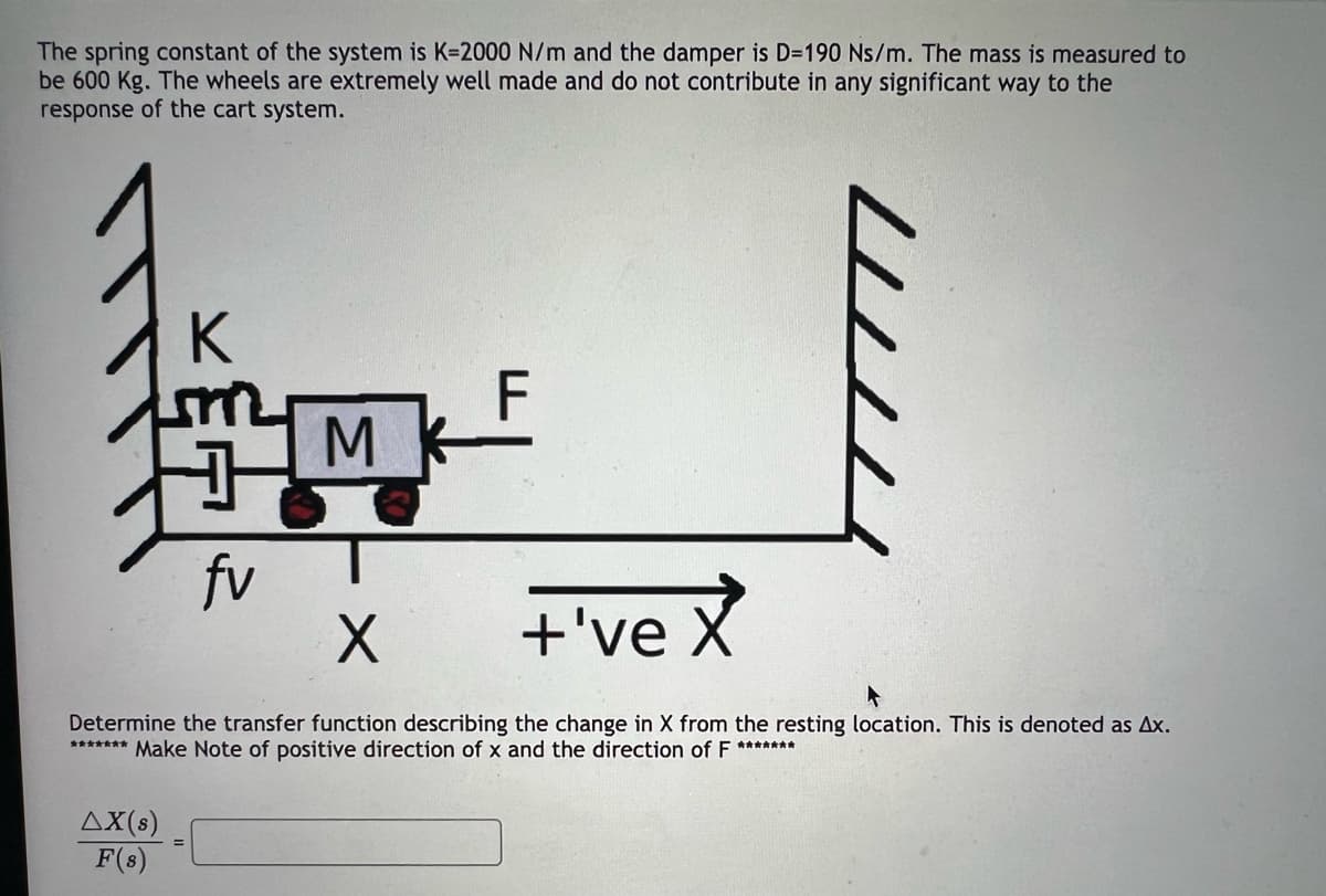 The spring constant of the system is K-2000 N/m and the damper is D=190 Ns/m. The mass is measured to
be 600 Kg. The wheels are extremely well made and do not contribute in any significant way to the
response of the cart system.
fv
ΔΧ(s)
F(s)
M
X
+'ve X
Determine the transfer function describing the change in X from the resting location. This is denoted as Ax.
******* Make Note of positive direction of x and the direction of F *******