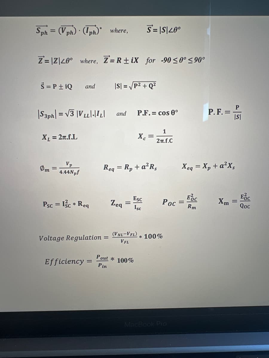 Sph= (Vph) (Iph)" where,
Z=|Z|40° where, Z= R+iX for -90 ≤0° ≤90°
S = P +iQ
|S3ph=√√3|VLL|-|I2|
XL = 2n.f.L
Om
and
Vp
4.44Npf
Psc = 1/c * Req
Voltage Regulation
Efficiency=
=
|S| = √P²+Q²
and P.F.= cos 0°
Zeq
S=|S|20°
=
Req = Rp + a²Rs
Xc =
Pout * 100%
Pin
Esc
Isc
(VNL-VFL)
VFL
1
2π.f.C
* 100%
EOC
Poc Rm
MacBook Pro
P. F. =
Xeq = Xp + a²xs
P
|S|
Xm
=
Ес
Qoc