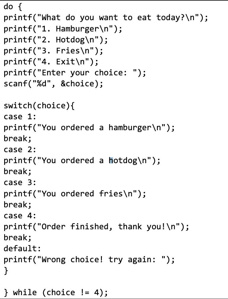 do {
printf("What do you want to eat today?\n");
printf("1. Hamburger\n");
printf("2. Hotdog\n");
printf("3. Fries\n");
printf("4. Exit\n");
printf("Enter your choice: ");
scanf("%d", &choice);
switch (choice) {
case 1:
printf("You ordered a hamburger\n");
break;
case 2:
printf("You ordered a hotdog\n");
break;
case 3:
printf("You ordered fries\n");
break;
case 4:
printf("Order finished, thank you!\n");
break;
default:
printf("Wrong choice! try again: ");
}
} while (choice != 4);