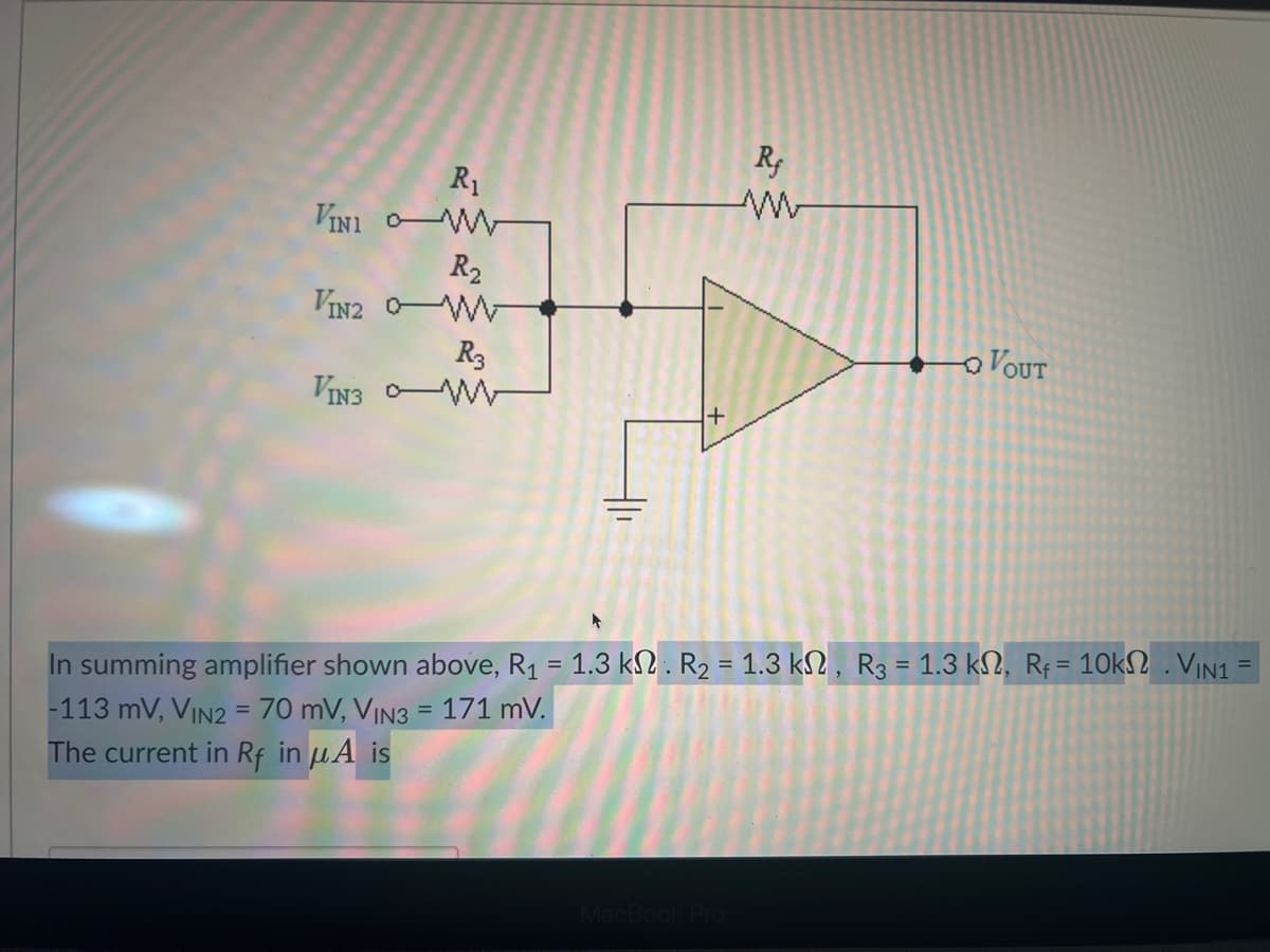 R₁
VINI W
R₂
VIN2 0-W
R3
VIN3 - W
+
Rf
www
MacBook Pro
- VOUT
In summing amplifier shown above, R₁ = 1.3 k. R₂ = 1.3 kN, R3 = 1.3 km, R₁ = 10k . VIN1 =
-113 mV, VIN2 = 70 mV, VIN3 = 171 mV.
The current in Rf in μA is