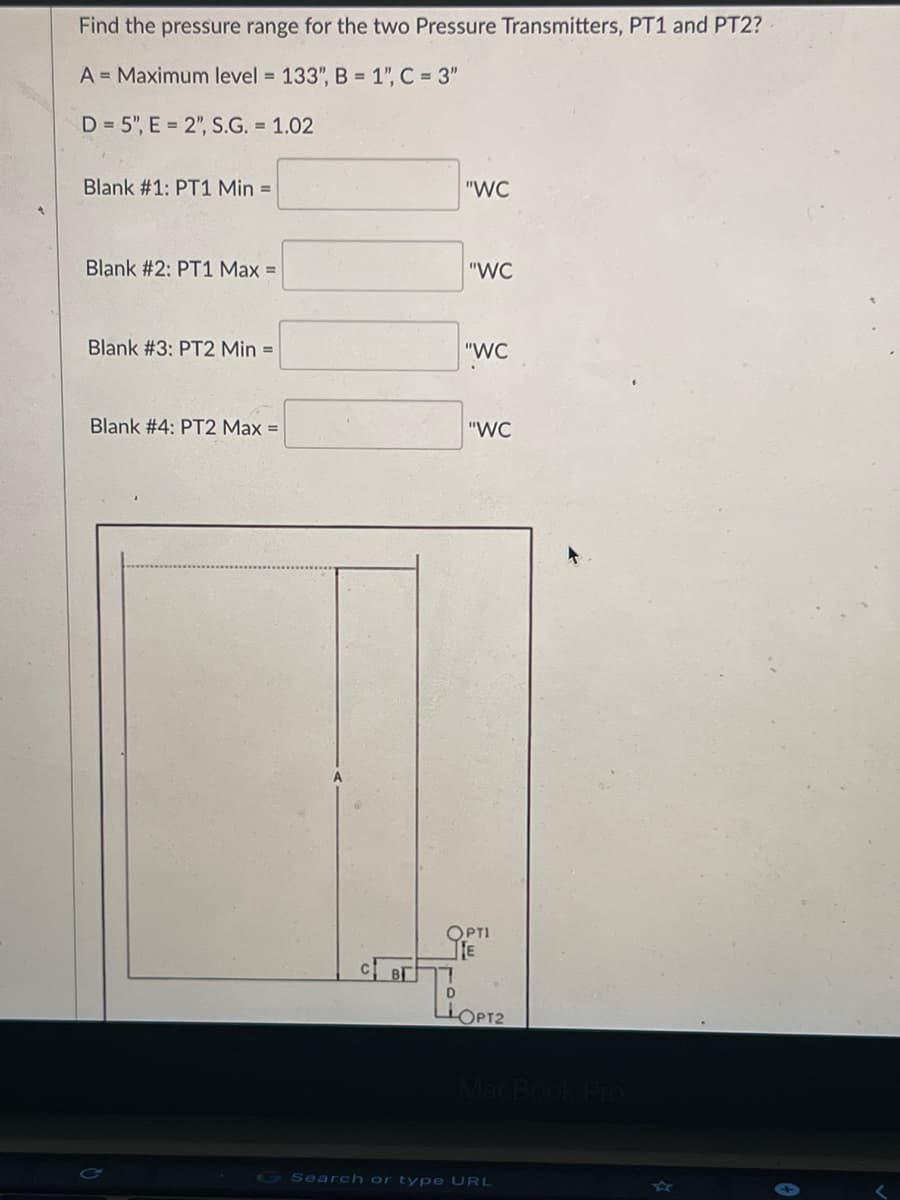 Find the pressure range for the two Pressure Transmitters, PT1 and PT2?
A = Maximum level = 133", B = 1", C = 3"
D=5", E = 2", S.G. = 1.02
Blank #1: PT1 Min =
Blank #2: PT1 Max =
Blank #3: PT2 Min =
Blank #4: PT2 Max =
"WC
"WC
"WC
"WC
OPTI
E
D
LOPT2
MacBook Pro
Search or type URL
<