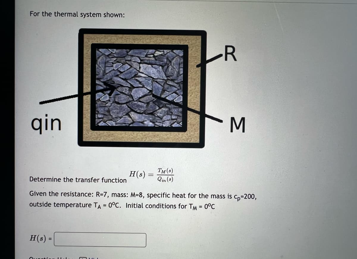 For the thermal system shown:
qin
H(s) =
TM (s)
Qin (s)
Question
R
H(s)
Determine the transfer function
Given the resistance: R=7, mass: M-8, specific heat for the mass is cp=200,
outside temperature TA = 0°C. Initial conditions for TM = 0°C
3