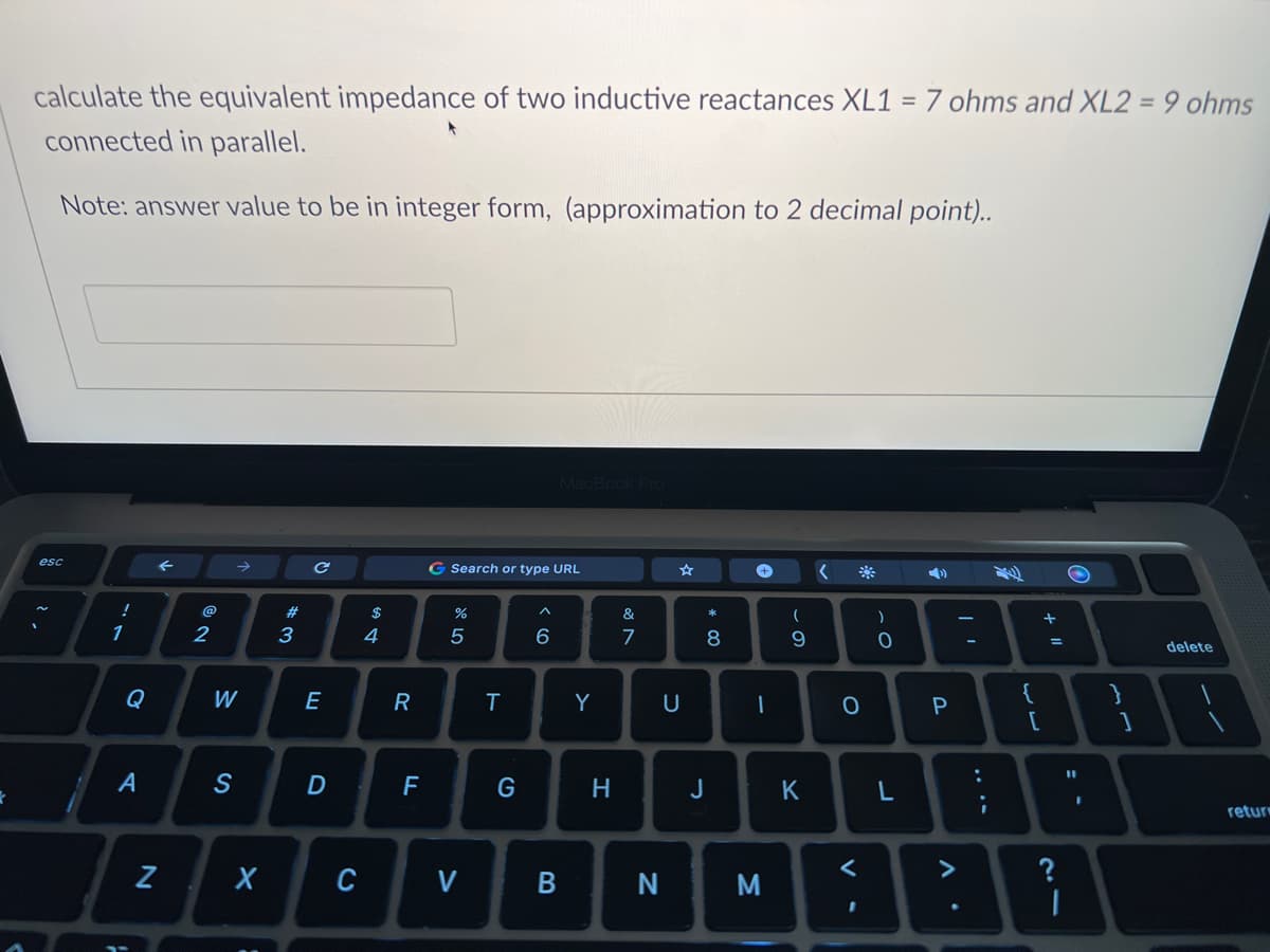 k
calculate the equivalent impedance of two inductive reactances XL1 = 7 ohms and XL2 = 9 ohms
connected in parallel.
Note: answer value to be in integer form, (approximation to 2 decimal point)..
esc
!
1
A
←
Z
2
→
W
S
X
#3
C
E
D
C
$
4
R
F
G Search or type URL
%
5
V
T
G
MacBook Pro
< 6
B
Y
H
&
7
-
N
☆
U
* 00
8
J
+ <
1
M
(
0
9
K
O
<
)
0
L
P
A.
:
{
[
+1
=
?
11
I
}
1
delete
return