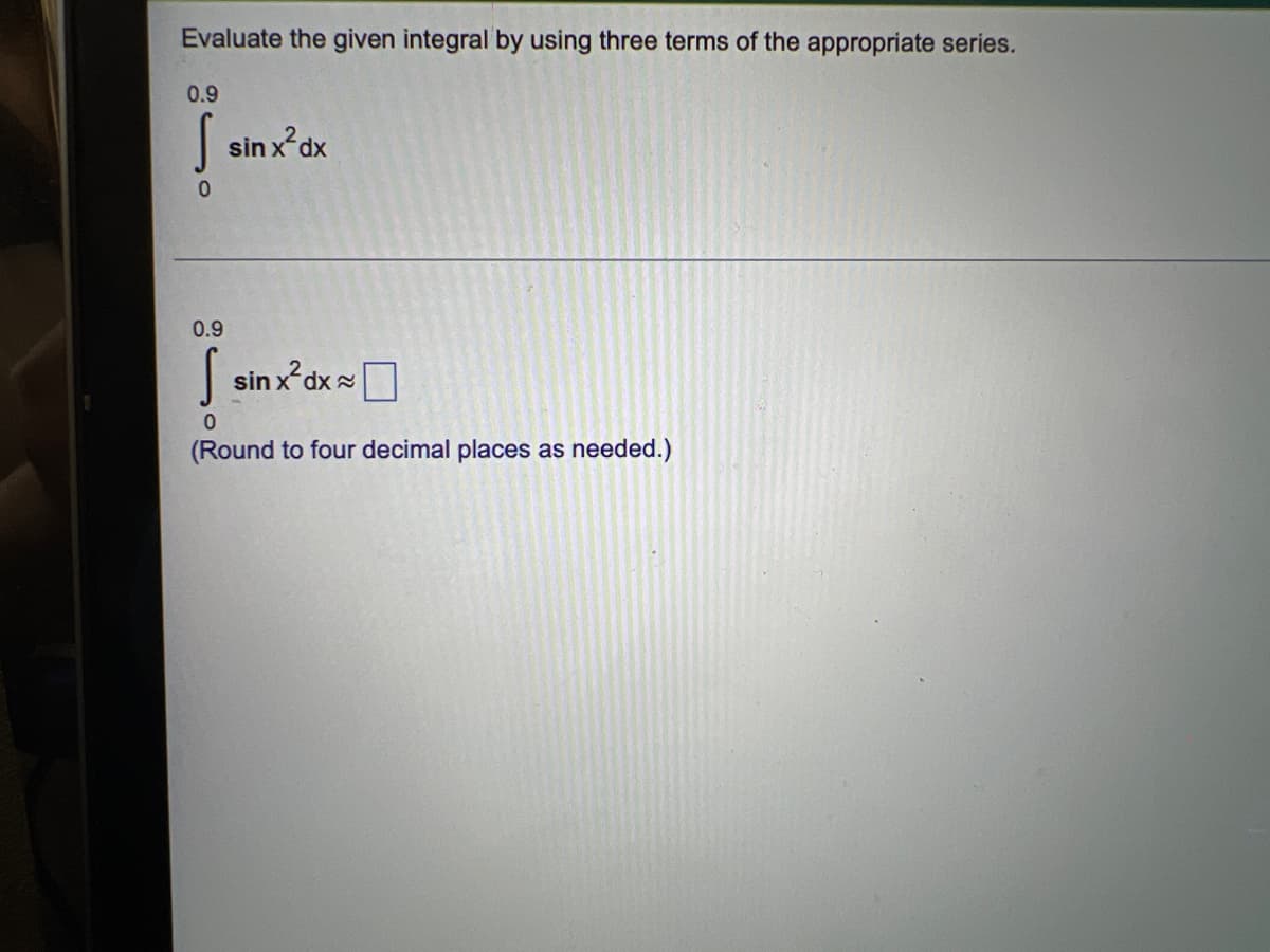 Evaluate the given integral by using three terms of the appropriate series.
0.9
sinx²dx
0
0.9
S sinx²dx
0
(Round to four decimal places as needed.)