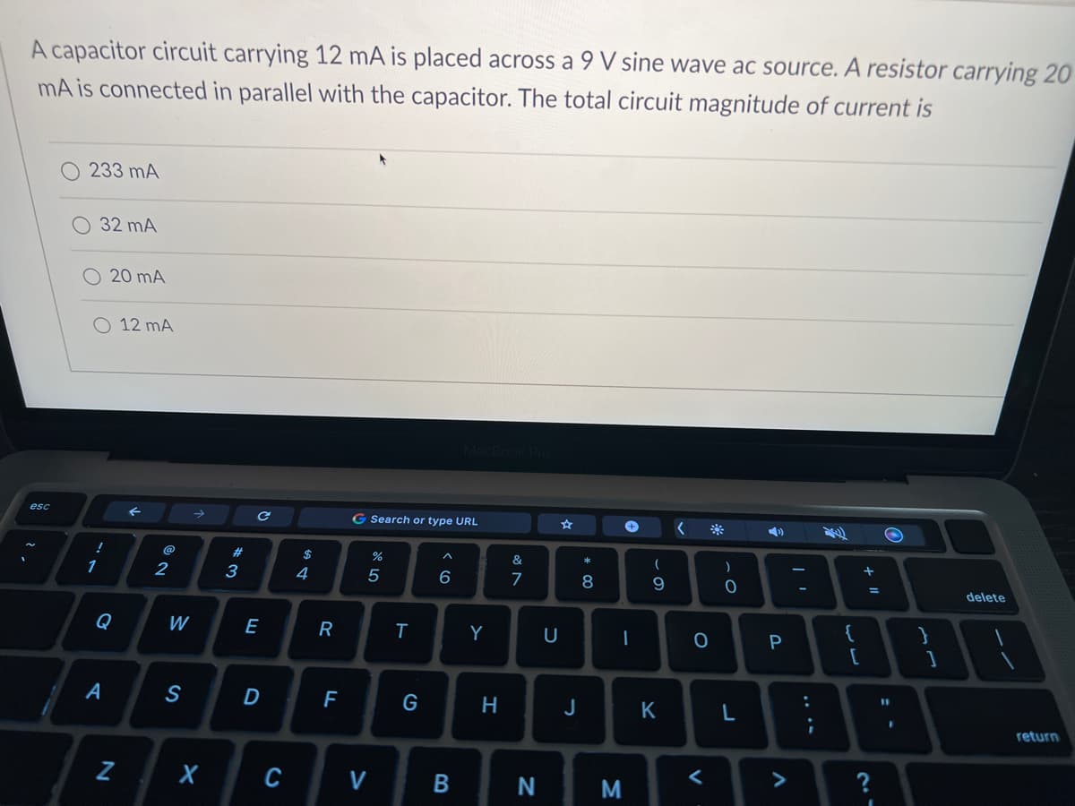 A capacitor circuit carrying 12 mA is placed across a 9 V sine wave ac source. A resistor carrying 20
mA is connected in parallel with the capacitor. The total circuit magnitude of current is
esc
233 mA
32 mA
O 12 MA
!
1
20 mA
Q
A
N
←
2
W
S
#3
C
E
D
X C
$
4
R
F
G Search or type URL
%
5
V
T
G
^
6
MacBook Pro
B
Y
H
&
7
N
U
☆
J
* 00
8
M
+
-
(
9
K
<
O
<
)
O
L
➡
P
V
:
;
{
[
+
+ 11
=
?
11
F
}
1
delete
return