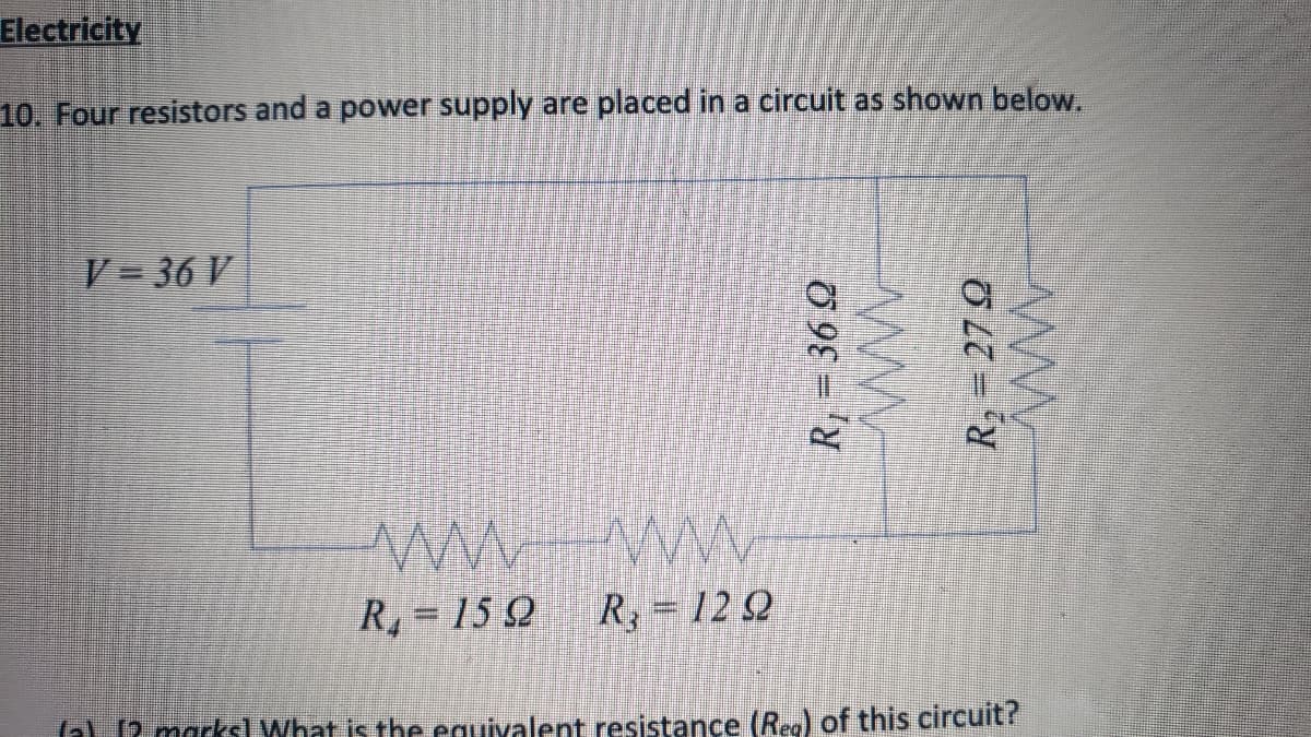 Electricity
10. Four resistors and a power supply are placed in a circuit as shown below.
V= 36 V
R, = 15 )
R=12 Q
(a) 12 marksl What is the equivalent resistance (Reo) of this circuit?
R, = 36 Q
R,= 27 Q
