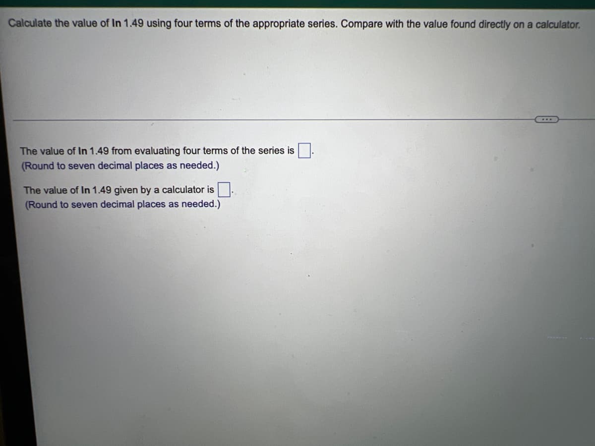 Calculate the value of In 1.49 using four terms of the appropriate series. Compare with the value found directly on a calculator.
The value of In 1.49 from evaluating four terms of the series is
(Round to seven decimal places as needed.)
The value of In 1.49 given by a calculator is.
(Round to seven decimal places as needed.)