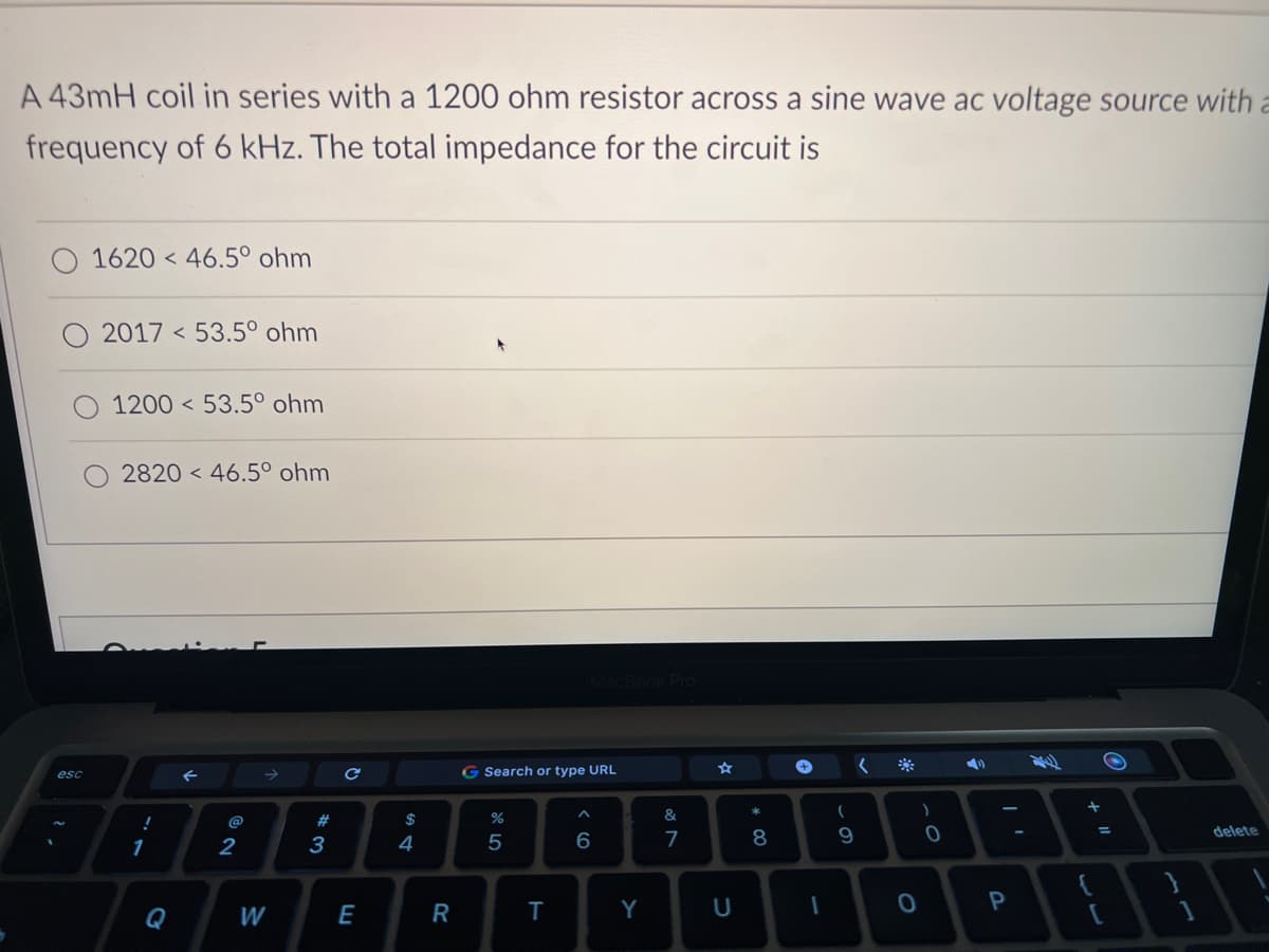 A 43mH coil in series with a 1200 ohm resistor across a sine wave ac voltage source with a
frequency of 6 kHz. The total impedance for the circuit is
O 1620 46.5° ohm
esc
2017 53.5° ohm
1200 53.5° ohm
2820 46.5° ohm
!
1
Q
←
2
W
#3
C
E
$
54
R
G Search or type URL
%
5
MacBook Pro
T
A
6
Y
&
7
☆
U
*
8
+
1
(
9
(
0
)
0
4)
P
+
O
=
[
delete