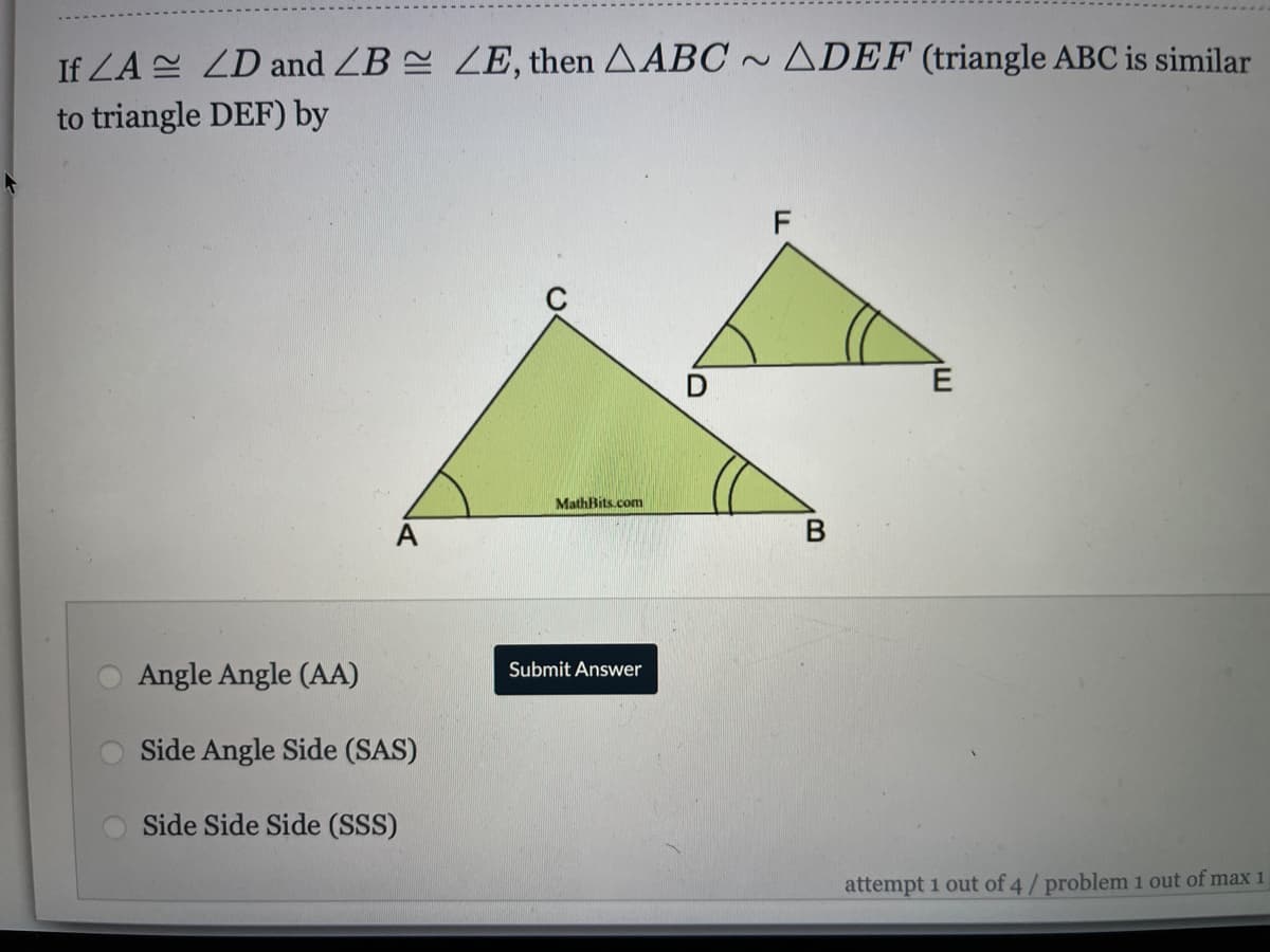 If LA ZD and ZB ZE, then AABC ~ ADEF (triangle ABC is similar
to triangle DEF) by
F
MathBits.com
A
Angle Angle (AA)
Submit Answer
Side Angle Side (SAS)
Side Side Side (SSS)
attempt 1 out of 4/ problem 1 out of max 1
