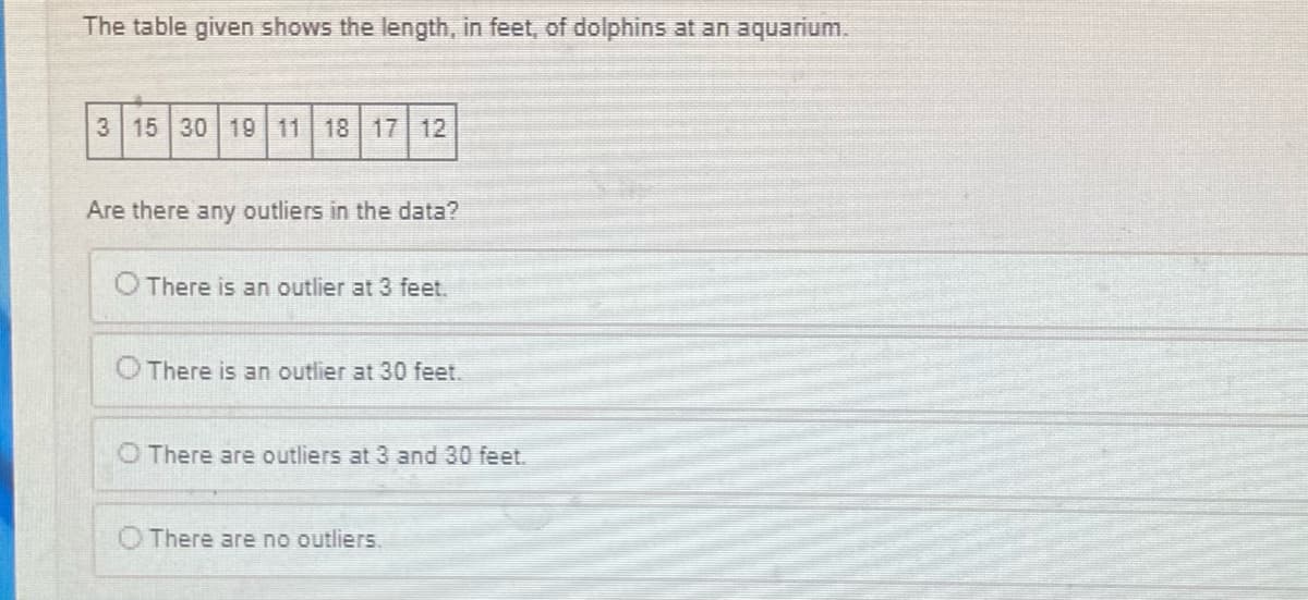 The table given shows the length, in feet, of dolphins at an aquarium.
3 15 30 19 11 18 17 12
Are there any outliers in the data?
O There is an outlier at 3 feet.
O There is an outlier at 30 feet.
There are outliers at 3 and 30 feet.
There are no outliers.