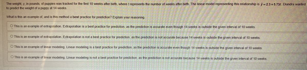 The weight, y, in pounds, of puppies was tracked for the first 10 weeks after birth, where t represents the number of weeks after birth. The linear model representing this relationship is y=2.3 +5.73t. Diandra wanted
to predict the weight of a puppy at 14 weeks.
What is this an example of, and is this method a best practice for prediction? Explain your reasoning.
O This is an example of extrapolation. Extrapolation is a best practice for prediction, as the prediction is accurate even though 14 weeks is outside the given interval of 10 weeks.
O This is an example of extrapolation. Extrapolation is not a best practice for prediction, as the prediction is not accurate because 14 weeks is outside the given interval of 10 weeks.
O This is an example of linear modeling. Linear modeling is a best practice for prediction, as the prediction is accurate even though 14 weeks is outside the given interval of 10 weeks.
O This is an example of linear modeling. Linear modeling is not a best practice for prediction, as the prediction is not accurate because 14 weeks is outside the given interval of 10 weeks.