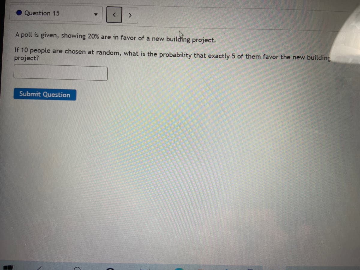 Question 15
>
A poll is given, showing 20% are in favor of a new building project.
If 10 people are chosen at random, what is the probability that exactly 5 of them favor the new building
project?
Submit Question
