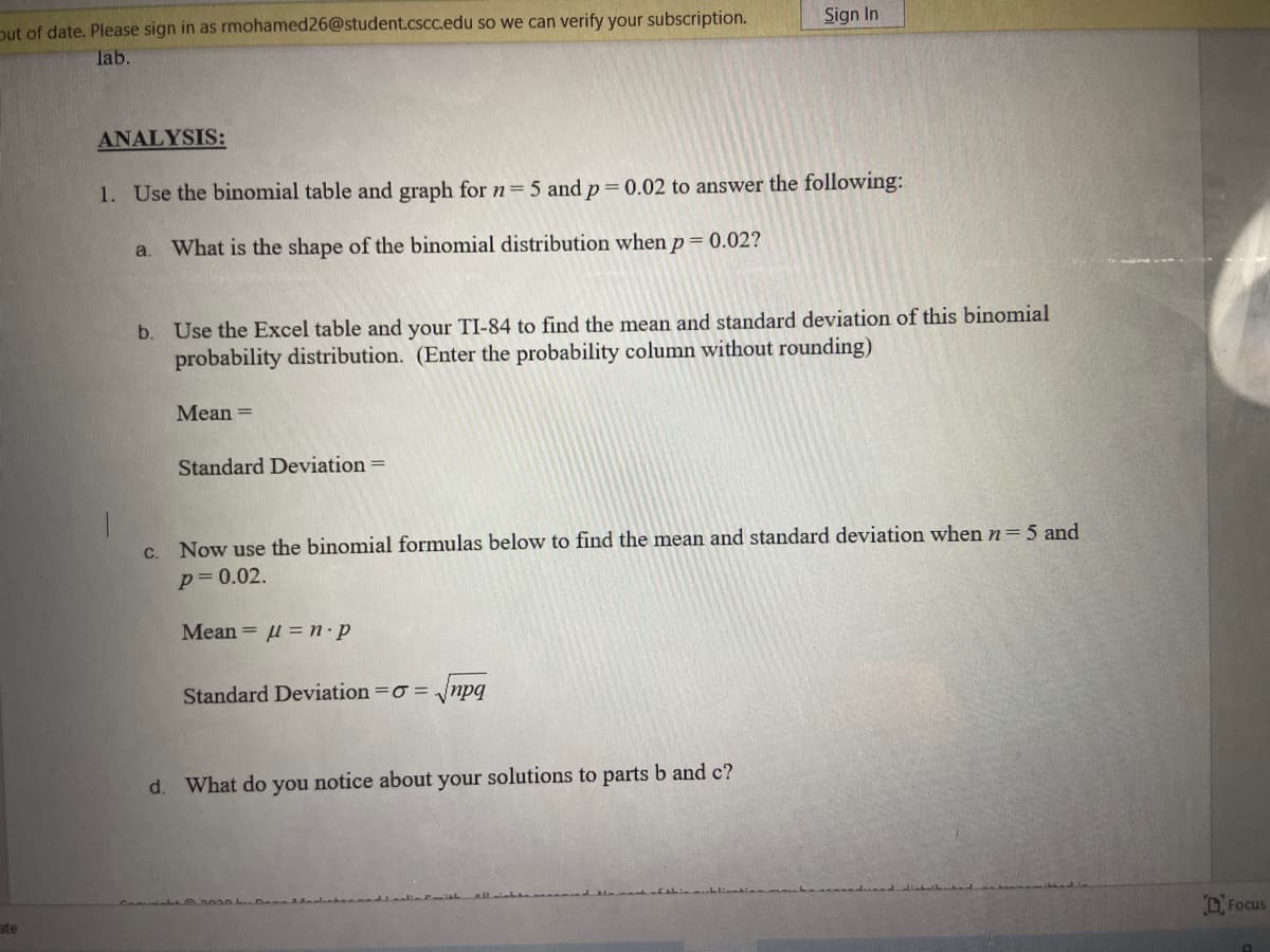 Dut of date. Please sign in as rmohamed26@student.cscc.edu so we can verify your subscription.
Sign In
lab.
ANALYSIS:
1. Use the binomial table and graph for n=5 and p= 0.02 to answer the following:
a.
What is the shape of the binomial distribution when p= 0.02?
b. Use the Excel table and your TI-84 to find the mean and standard deviation of this binomial
probability distribution. (Enter the probability column without rounding)
Mean =
Standard Deviation =
C.
Now use the binomial formulas below to find the mean and standard deviation when n=5 and
p= 0.02.
Mean = l = n·p
Standard Deviation =o = /npq
d. What do you notice about your solutions to parts b and c?
ate
D. Focus
