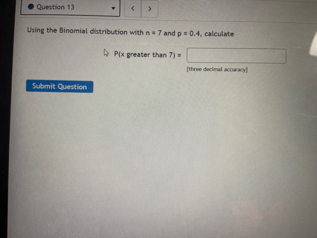 Question 13
Using the Binomial distribution with n = 7 and p = 0.4, calculate
* P(x greater than 7) =
[three decimal accuracy]
Submit Question
