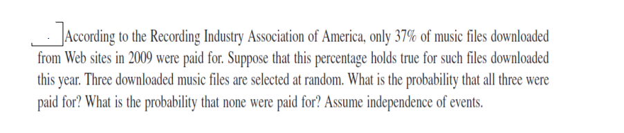 _According to the Recording Industry Association of America, only 37% of music files downloaded
from Web sites in 2009 were paid for. Suppose that this percentage holds true for such files downloaded
this year. Three downloaded music files are selected at random. What is the probability that all three were
paid for? What is the probability that none were paid for? Assume independence of events.
