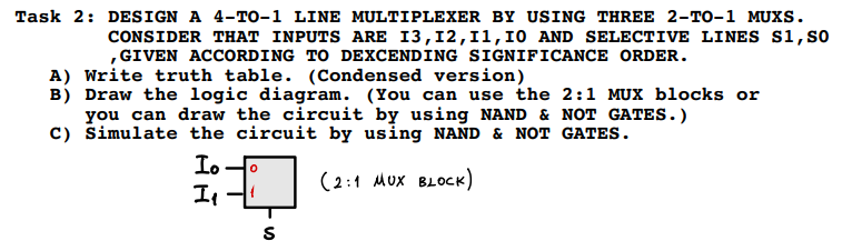 Task 2: DESIGN A 4-T0-1 LINE MULTIPLEXER BY USING THREE 2-TO-1 MUXS.
CONSIDER THAT INPUTS ARE I3,12,11,10 AND SELECTIVE LINES S1,so
,GIVEN ACCORDING TO DEXCENDING SIGNIFICANCE ORDER.
A) Write truth table. (Condensed version)
B) Draw the logic diagram. (You can use the 2:1 MUX blocks or
you can draw the circuit by using NAND & NOT GATES.)
C) Simulate the circuit by using NAND & NOT GATES.
Io
Il
(2:1 MUx BLOCK)
