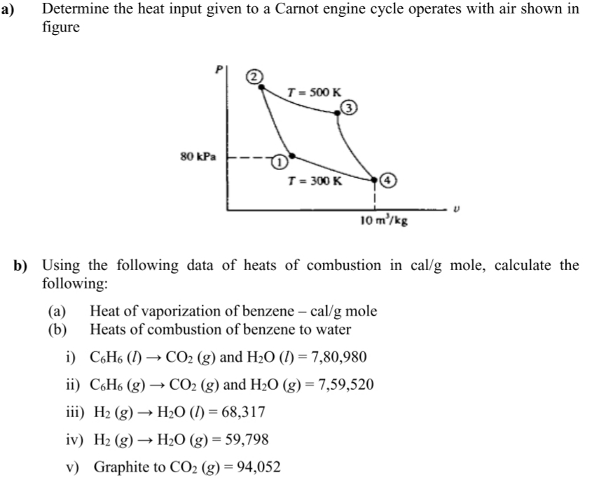 а)
Determine the heat input given to a Carnot engine cycle operates with air shown in
figure
T = 500 K
80 kPa
T = 300 K
10 m'/kg
b) Using the following data of heats of combustion in cal/g mole, calculate the
following:
(a)
(b)
Heat of vaporization of benzene – cal/g mole
Heats of combustion of benzene to water
i) CH6 (I) → CO2 (g) and H2O (I) = 7,80,980
ii) C6H6 (g) → CO2 (g) and H2O (g) = 7,59,520
iii) H2 (g) → H2O (I) = 68,317
iv) H2 (g) → H2O (g) = 59,798
v) Graphite to CO2 (g) = 94,052
