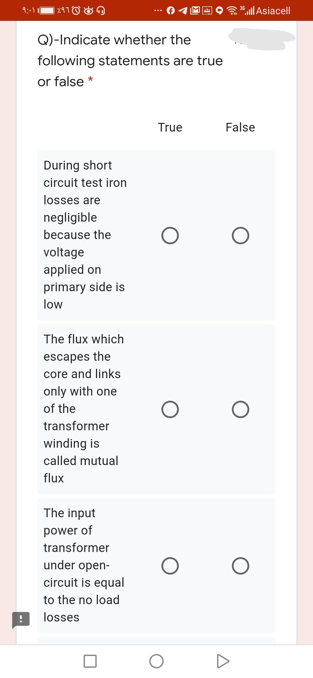 Q)-Indicate whether the
following statements are true
or false
True
False
During short
circuit test iron
losses are
negligible
because the
voltage
applied on
primary side is
low
The flux which
escapes the
core and links
only with one
of the
transformer
winding is
called mutual
flux
The input
power of
transformer
under open-
circuit is equal
to the no load
losses
