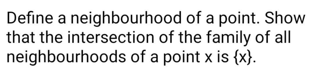 Define a neighbourhood of a point. Show
that the intersection of the family of all
neighbourhoods of a point x is {x}.
