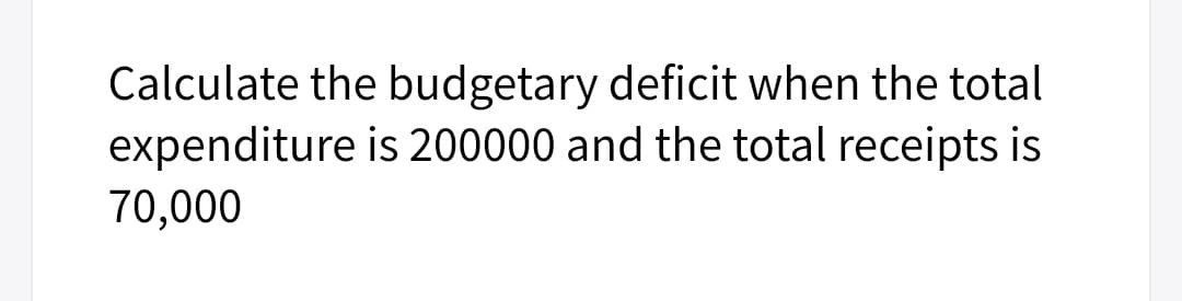 Calculate the budgetary deficit when the total
expenditure is 200000 and the total receipts is
70,000
