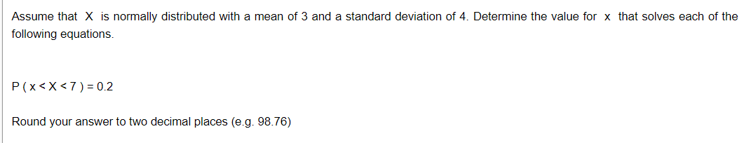 Assume that X is normally distributed with a mean of 3 and a standard deviation of 4. Determine the value for x that solves each of the
following equations.
P(x<X<7)= 0.2
Round your answer to two decimal places (e.g. 98.76)
