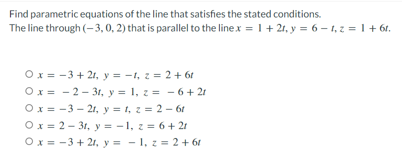 Find parametric equations of the line that satisfies the stated conditions.
The line through (-3, 0, 2) that is parallel to the line x = 1 + 2t, y = 6 - t, z = 1 + 6t.
O x = −3+2t, y = −t, z = 2 + 6t
O x = -2- 3t, y = 1, z = − 6 + 2t
-
O x = -32t, y = t, z = 2 – 6t
O x = 2 3t, y = -1, z = 6 + 2t
O x = −3+2t, y = − 1, z = 2 + 6t