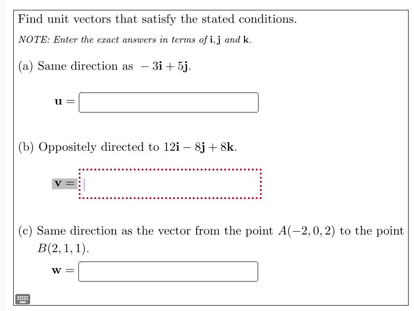 Find unit vectors that satisfy the stated conditions.
NOTE: Enter the exact answers in terms of i, j and k.
(a) Same direction as
3i+5j.
u
(b) Oppositely directed to 12i - 8j + 8k.
V =
(c) Same direction as the vector from the point A(-2, 0, 2) to the point
B(2, 1, 1).
W =
*****