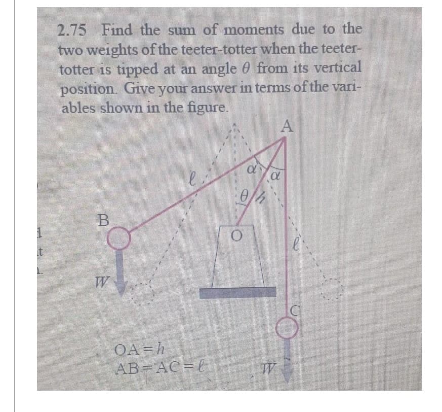 2.75 Find the sum of moments due to the
two weights of the teeter-totter when the teeter-
totter is tipped at an angle 0 from its vertical
position. Give your answer in terms of the vari-
ables shown in the figure.
B
e
OA=h
AB=AC =
a
0h
O
A
CX
W