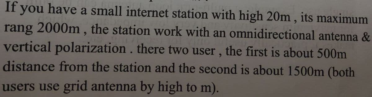 If you have a small internet station with high 20m, its maximum
rang 2000m, the station work with an omnidirectional antenna &
of vino
vertical polarization. there two user, the first is about 500m
distance from the station and the second is about 1500m (both
users use grid antenna by high to m).