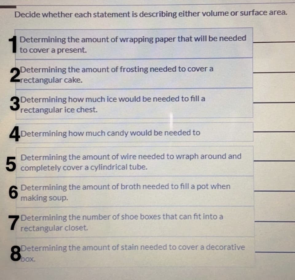 Decide whether each statement is describing either volume or surface area.
15
Determining the amount of wrapping paper that will be needed
to cover a present.
2
Determining the amount of frosting needed to cover a
rectangular cake.
3Determining how much ice would be needed to fill a
rectangular ice chest.
4 Determining how much candy would be needed to
Determining the amount of wire needed to wraph around and
completely cover a cylindrical tube.
6.
A Determining the amount of broth needed to fill a pot when
making soup.
Determining the number of shoe boxes that can fit into a
rectangular closet.
Determining the amount of stain needed to cover a decorative
box.
