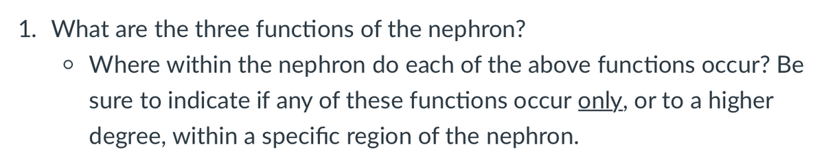 1. What are the three functions of the nephron?
o Where within the nephron do each of the above functions occur? Be
sure to indicate if any of these functions occur only, or to a higher
degree, within a specific region of the nephron.

