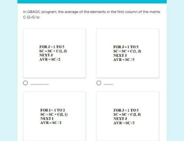 In OBASIC program, the average of the elements in the first column of the matrix
C(2-5) is:
FOR J=1 TO5
FOR J-1 TOS
SC - SC + Ca, J)
NEXTJ
SC -SC+Ca, )
NEXTJ
AVR-SC/2
AVR-SC/5
FOR J-1 TO5
SC -SC+ CI J)
NEXTJ
FORI-1 TO 2
SC = SC + CL, 1)
NEXTI
AVR-SC/2
AVR=SC/5
