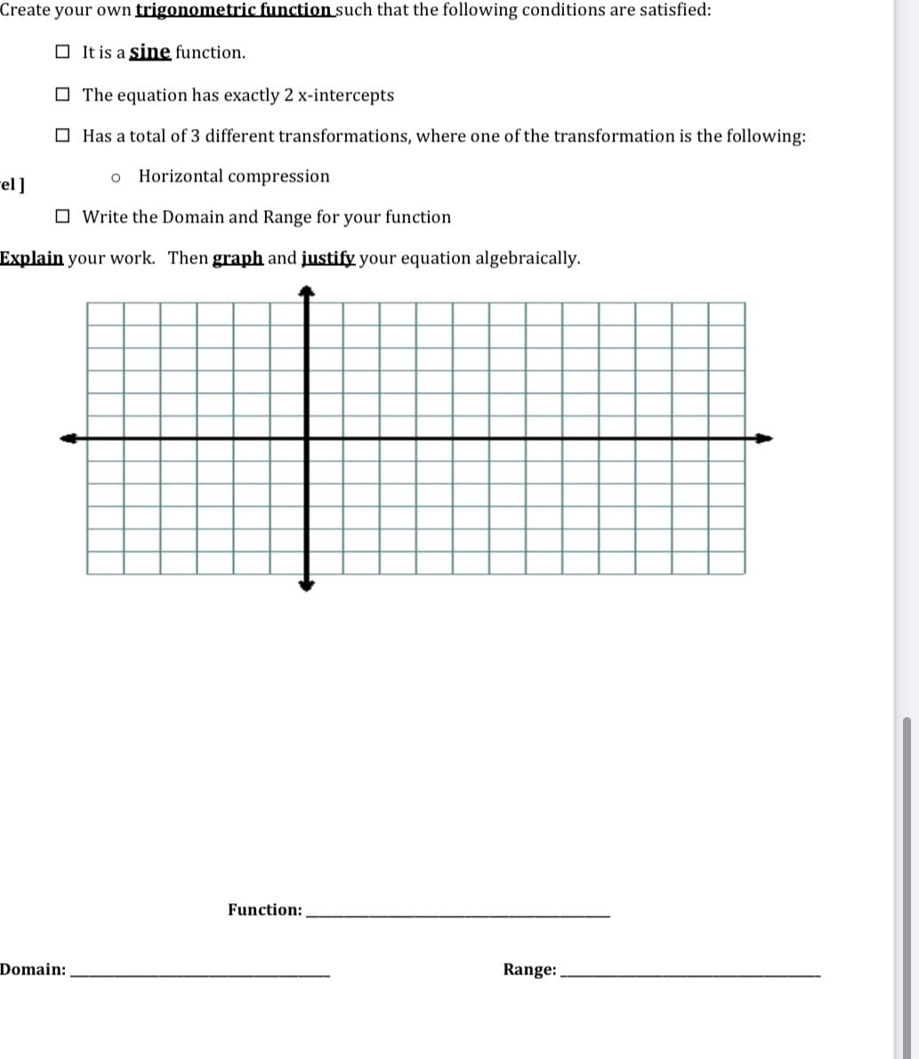 Create your own trigonometric function such that the following conditions are satisfied:
O It is a sine function.
O The equation has exactly 2 x-intercepts
O Has a total of 3 different transformations, where one of the transformation is the following:
Horizontal compression
el]
O Write the Domain and Range for your function
Explain your work. Then graph and justify your equation algebraically.
Function:
Domain:
Range:
