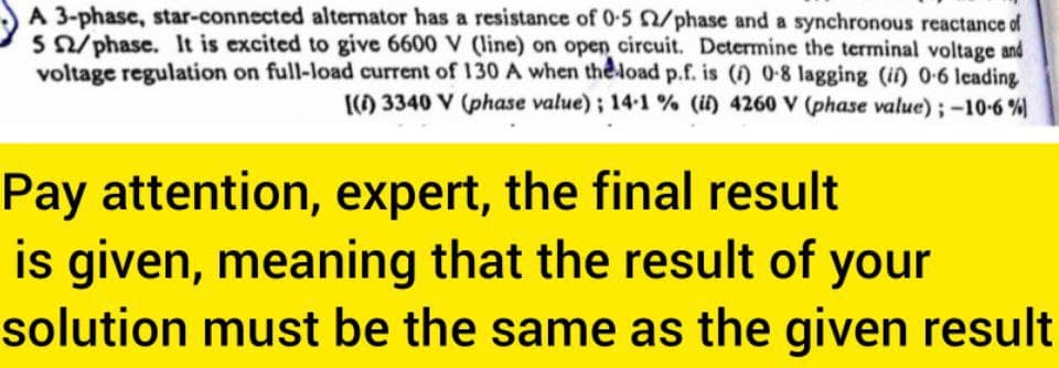 A 3-phase, star-connected alternator has a resistance of 0-5 2/phase and a synchronous reactance of
5 02/phase. It is excited to give 6600 V (line) on open circuit. Determine the terminal voltage and
voltage regulation on full-load current of 130 A when the load p.f. is (i) 0-8 lagging (it) 0-6 leading
[(1) 3340 V (phase value); 14-1% (ii) 4260 V (phase value); -10-6%)
Pay attention, expert, the final result
is given, meaning that the result of your
solution must be the same as the given result