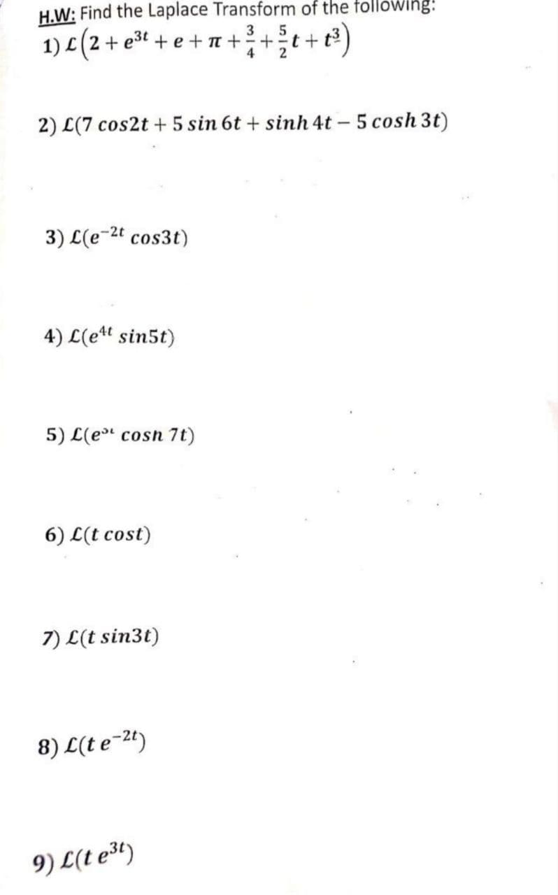 H.W: Find the Laplace Transform of the following:
1) L (2 + e³⁰ + e + π + ³ + ³t+
3
5
t+t³)
4
2) L(7 cos2t + 5 sin 6t+ sinh 4t - 5 cosh 3t)
3) L(e-²t cos3t)
4) L(e¹t sin5t)
5) L(et cosn 7t)
6) L(t cost)
7) L(t sin3t)
8) L(te-2t)
9) L(t e³t)