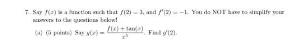 7. Say f(r) is a function such that f(2) 3, and f'(2) -1. You do NOT have to simplify your
answers to the questions below!
f(z) + tan(r)
(a) (5 points) Say g(r) =
Find g'(2).
