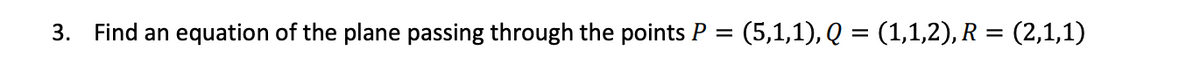 3.
Find an equation of the plane passing through the points P
(5,1,1), Q = (1,1,2), R = (2,1,1)
