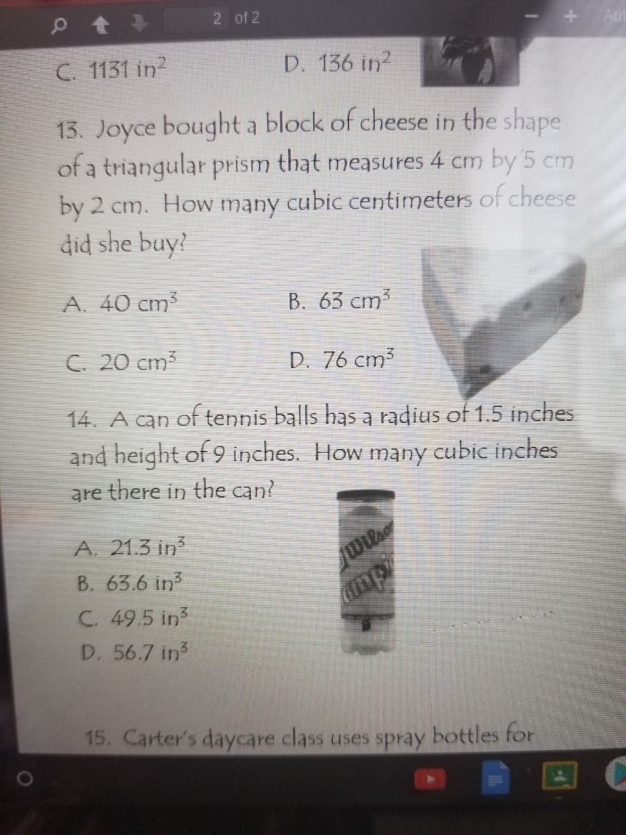 2 of 2
C. 1131 in?
D. 136 in?
13. Joyce bought a block of cheese in the shape
of a triangular prism that measures 4 cm by 5 cm
by 2 cm. How many cubic centimeters of cheese
did she buy?
A. 40 cm³
B. 63 cm3
C. 20 cm3
D. 76 cm
14. A can of tennis balls has a radius of 1.5 inches
and height of 9 inches. How many cubic inches
there in the can?
are
A. 21.3 in
B. 63.6 in?
C. 49.5 in
mp
D. 56.7 in3
15. Carter's daycare class uses spray bottles for
