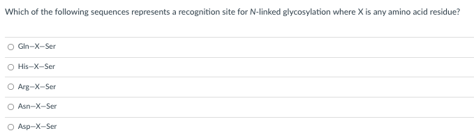 Which of the following sequences represents a recognition site for N-linked glycosylation where X is any amino acid residue?
Gln-X-Ser
O His-X-Ser
O Arg-X-Ser
O Asn-X-Ser
O Asp-X-Ser
