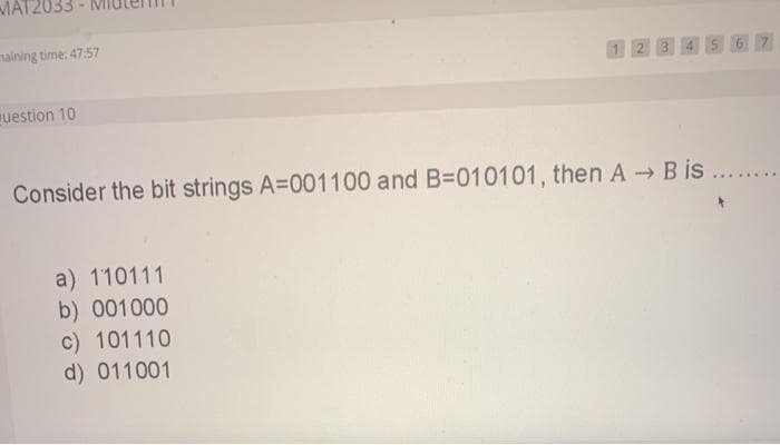 MAT2033
maining time: 47:57
12 3
56 7
uestion 10
Consider the bit strings A=001100 and B=010101, then A B is ..
a) 110111
b) 001000
c) 101110
d) 011001
