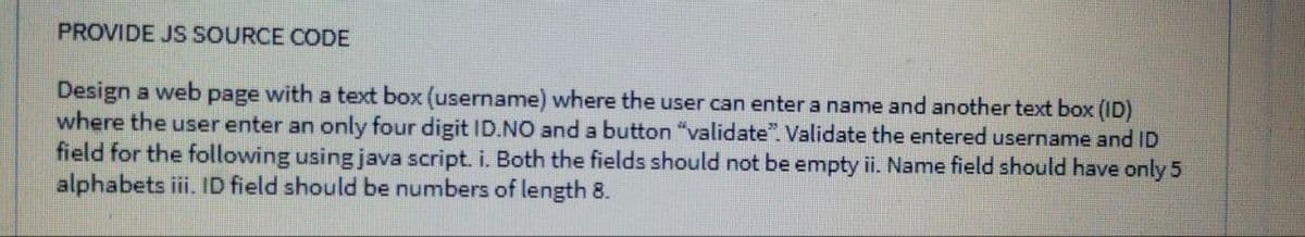 PROVIDE JS SOURCE CODE
Design a web page with a text box (username) where the user can enter a name and another text box (ID)
where the user enter an only four digit ID.NO and a button "validate". Validate the entered username and ID
field for the following using java script. i. Both the fields should not be empty ii. Name field should have only 5
alphabets iii. ID field should be numbers of length 8.
