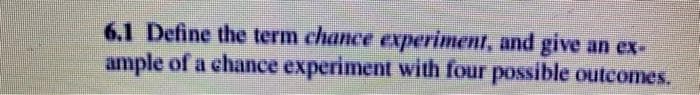 6.1 Define the term chance experiment, and give
ample of a chance experiment with four possible outcomes.
an ex-
