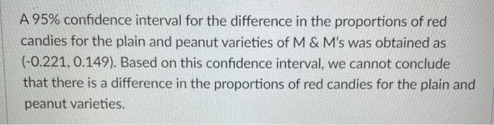 A 95% confidence interval for the difference in the proportions of red
candies for the plain and peanut varieties of M & M's was obtained as
(-0.221, 0.149). Based on this confidence interval, we cannot conclude
that there is a difference in the proportions of red candies for the plain and
peanut varieties.
