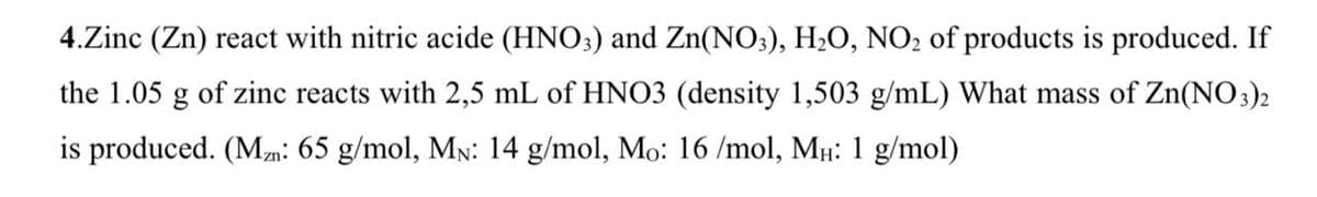 4.Zinc (Zn) react with nitric acide (HNO;) and Zn(NO;), H2O, NO2 of products is produced. If
the 1.05 g of zinc reacts with 2,5 mL of HNO3 (density 1,503 g/mL) What mass of Zn(NO3)2
is produced. (Mm: 65 g/mol, MN: 14 g/mol, Mo: 16 /mol, Mµ: 1 g/mol)
